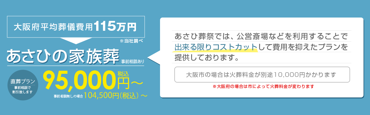大阪府平均葬儀費用115万円　あさひの家族葬10,450円（税込み）～　あさひ葬祭では公営斎場などを利用することで出来る限りコストカットして費用を抑えたプランを提供しております。